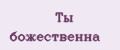 Ты божественна