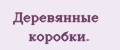 Деревянные коробки.
