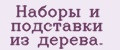 Нaборы и подстaвки из дeрeвa.