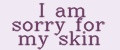 I am sorry for my skin